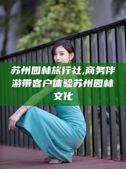 中山苏州园林旅行社,商务伴游带客户体验苏州园林文化