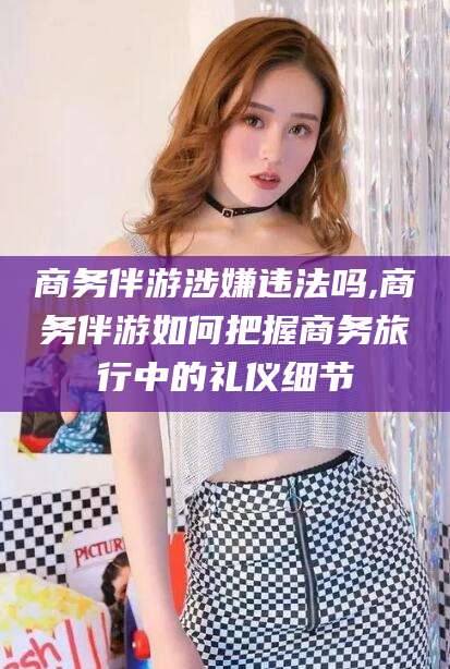 中山商务伴游涉嫌违法吗,商务伴游如何把握商务旅行中的礼仪细节