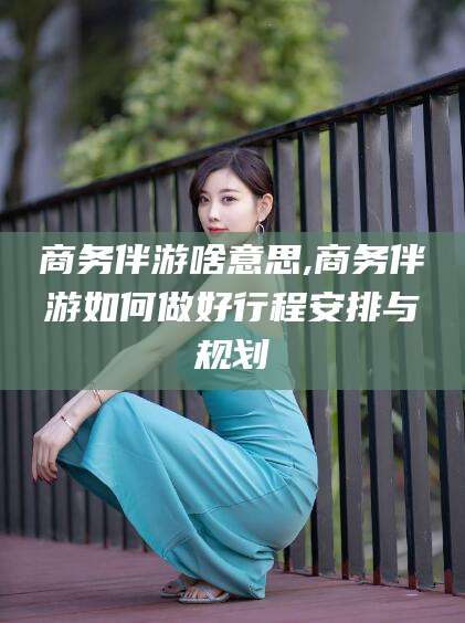 中山商务伴游啥意思,商务伴游如何做好行程安排与规划