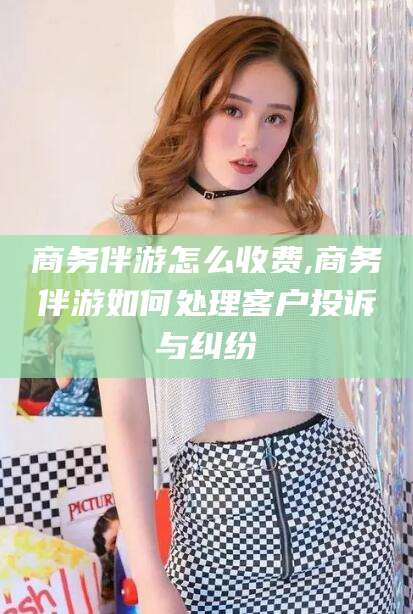 中山商务伴游怎么收费,商务伴游如何处理客户投诉与纠纷