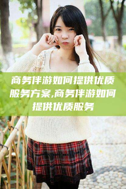 中山商务伴游如何提供优质服务方案,商务伴游如何提供优质服务