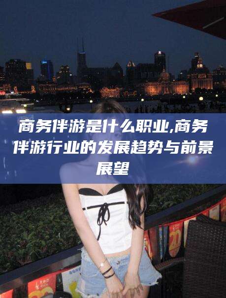 中山商务伴游是什么职业,商务伴游行业的发展趋势与前景展望