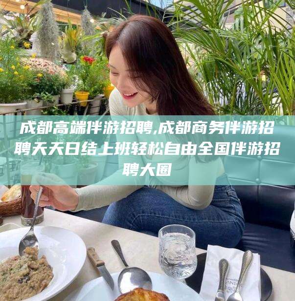 中山成都高端伴游招聘,成都商务伴游招聘天天日结上班轻松自由全国伴游招聘大圈