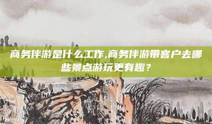 中山商务伴游是什么工作,商务伴游带客户去哪些景点游玩更有趣？