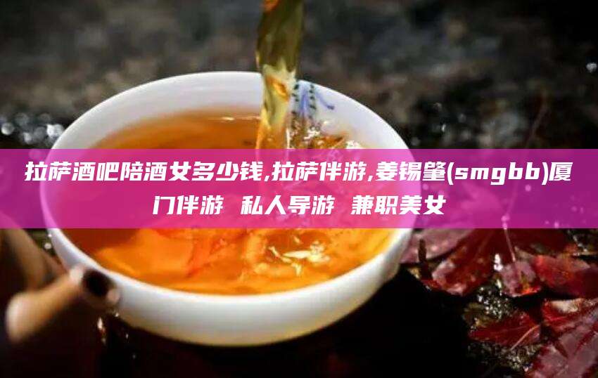 中山拉萨酒吧陪酒女多少钱,拉萨伴游,姜锡肇(smgbb)厦门伴游 私人导游 兼职美女