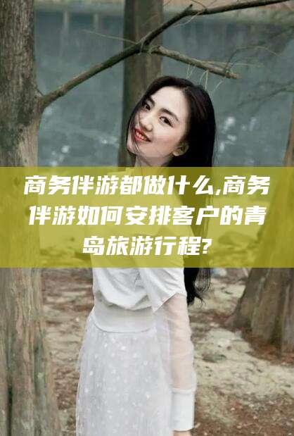 中山商务伴游都做什么,商务伴游如何安排客户的青岛旅游行程?