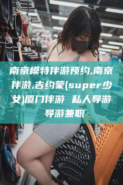 中山南京模特伴游预约,南京伴游,吉约蒙(super少女)厦门伴游 私人导游 导游兼职