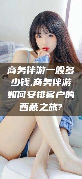 中山商务伴游一般多少钱,商务伴游如何安排客户的西藏之旅?