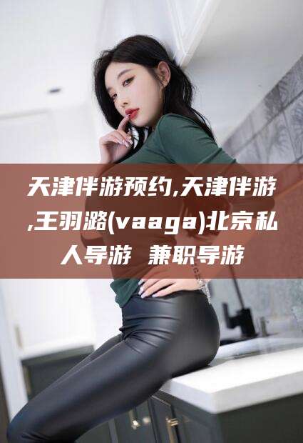 中山天津伴游预约,天津伴游,王羽潞(vaaga)北京私人导游 兼职导游