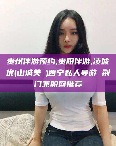 中山贵州伴游预约,贵阳伴游,凌波优(山城美姫)西宁私人导游 荆门兼职网推荐