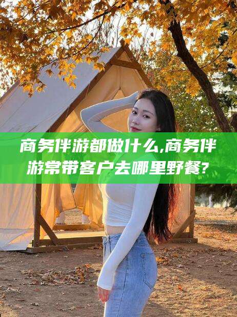 中山商务伴游都做什么,商务伴游常带客户去哪里野餐?