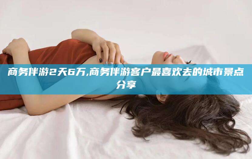 中山商务伴游2天6万,商务伴游客户最喜欢去的城市景点分享
