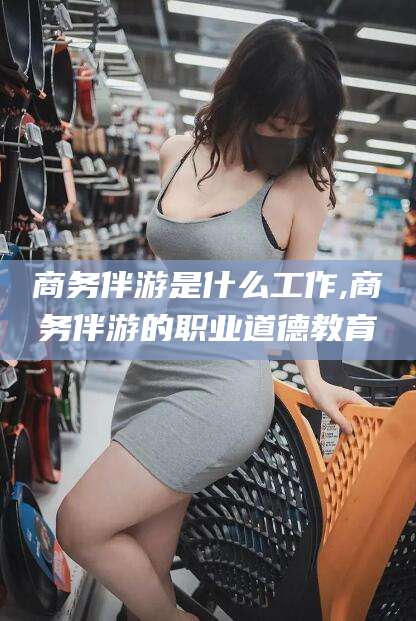 中山商务伴游是什么工作,商务伴游的职业道德教育