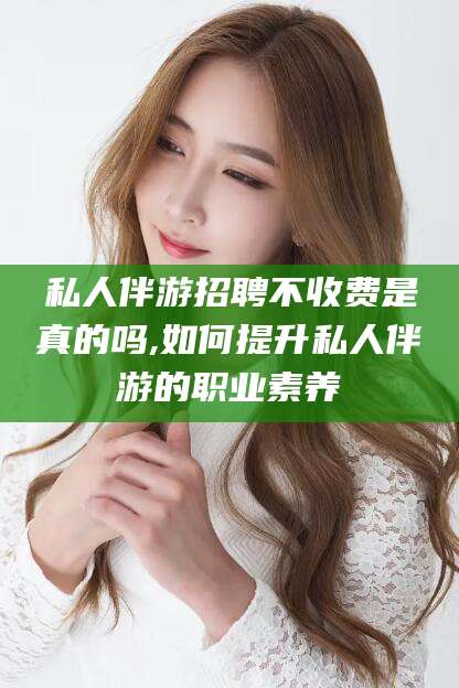 中山私人伴游招聘不收费是真的吗,如何提升私人伴游的职业素养