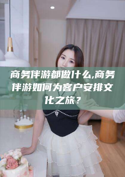 中山商务伴游都做什么,商务伴游如何为客户安排文化之旅？