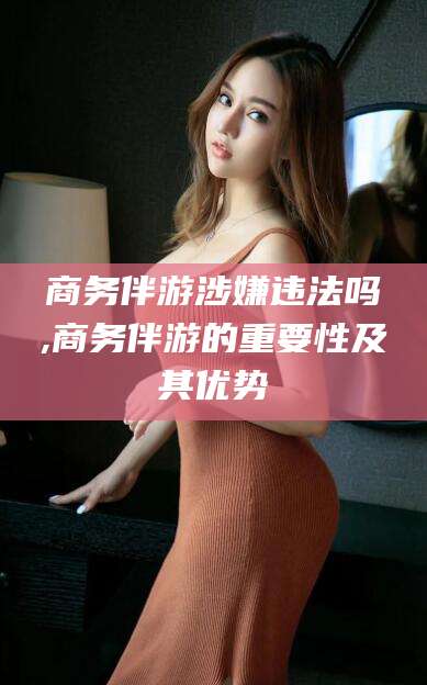 中山商务伴游涉嫌违法吗,商务伴游的重要性及其优势