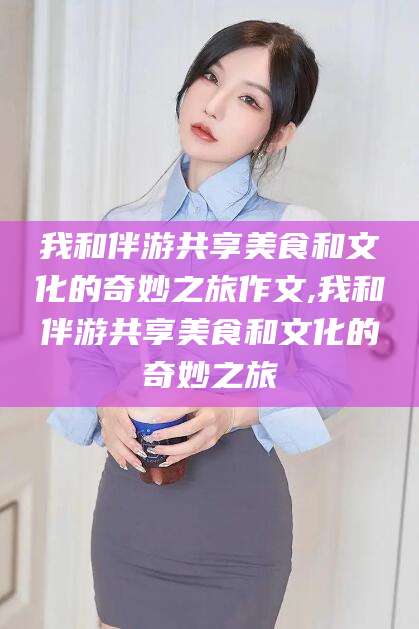 中山我和伴游共享美食和文化的奇妙之旅作文,我和伴游共享美食和文化的奇妙之旅