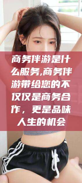 中山商务伴游是什么服务,商务伴游带给您的不仅仅是商务合作，更是品味人生的机会