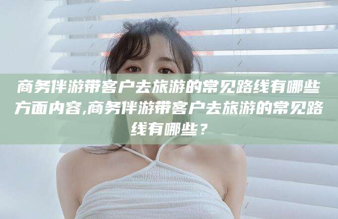 中山商务伴游带客户去旅游的常见路线有哪些方面内容,商务伴游带客户去旅游的常见路线有哪些？