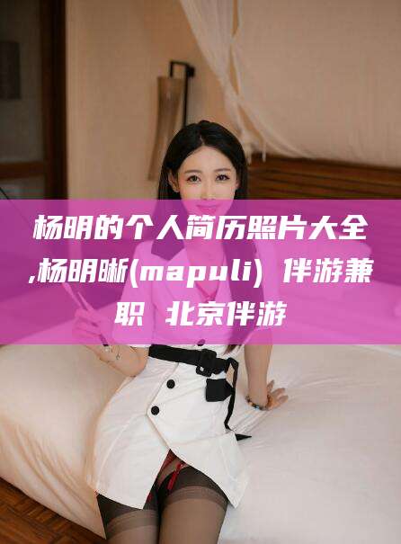 中山杨明的个人简历照片大全,杨明晰(mapuli) 伴游兼职 北京伴游