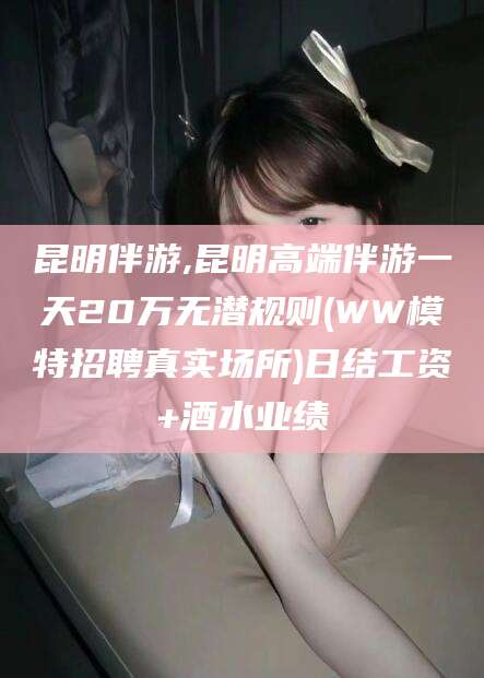 中山昆明伴游,昆明高端伴游一天20万无潜规则(WW模特招聘真实场所)日结工资+酒水业绩