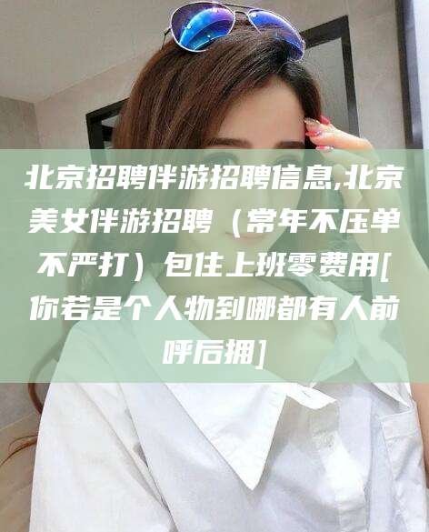 中山北京招聘伴游招聘信息,北京美女伴游招聘（常年不压单不严打）包住上班零费用[你若是个人物到哪都有人前呼后拥]