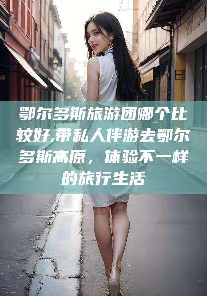 中山鄂尔多斯旅游团哪个比较好,带私人伴游去鄂尔多斯高原，体验不一样的旅行生活