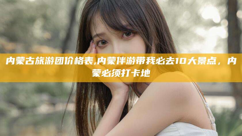 中山内蒙古旅游团价格表,内蒙伴游带我必去10大景点，内蒙必须打卡地