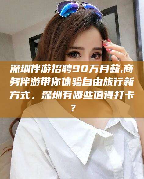 中山深圳伴游招聘90万月薪,商务伴游带你体验自由旅行新方式，深圳有哪些值得打卡？
