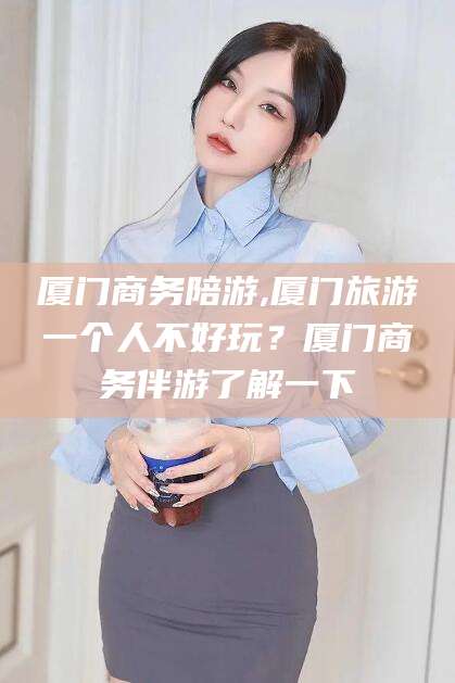 中山厦门商务陪游,厦门旅游一个人不好玩？厦门商务伴游了解一下