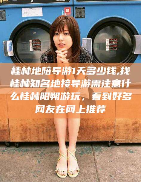 中山桂林地陪导游1天多少钱,找桂林知名地接导游需注意什么桂林阳朔游玩，看到好多网友在网上推荐