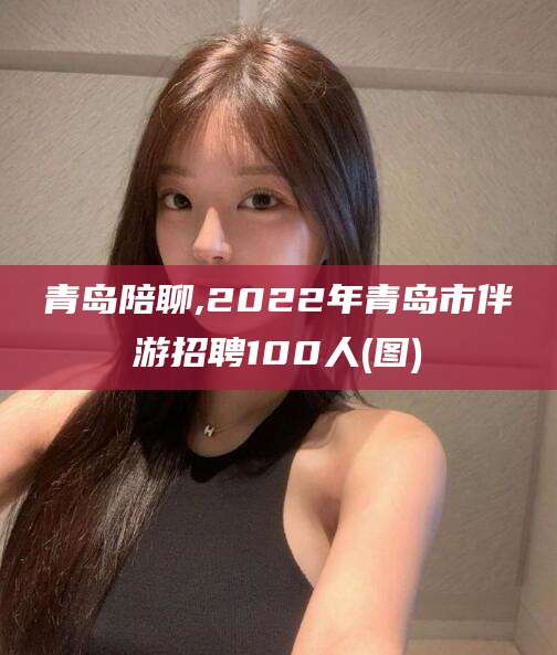 中山青岛陪聊,2022年青岛市伴游招聘100人(图)