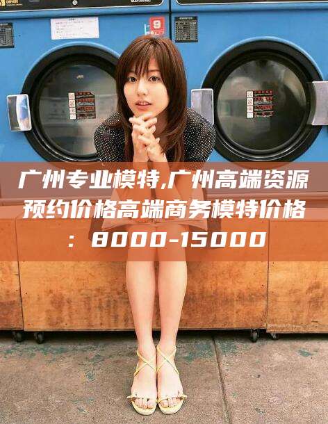 中山广州专业模特,广州高端资源预约价格高端商务模特价格：8000-15000