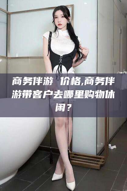 中山商务伴游 价格,商务伴游带客户去哪里购物休闲？