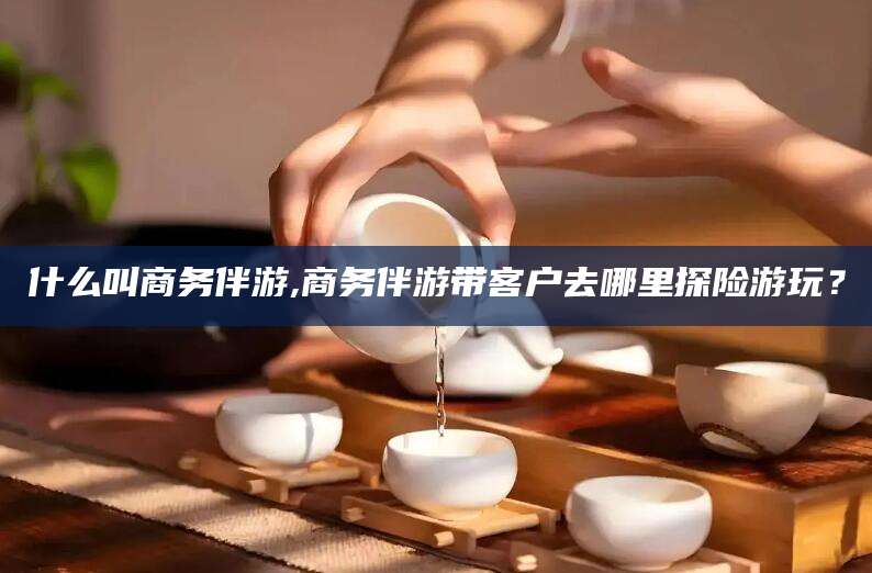 中山什么叫商务伴游,商务伴游带客户去哪里探险游玩？
