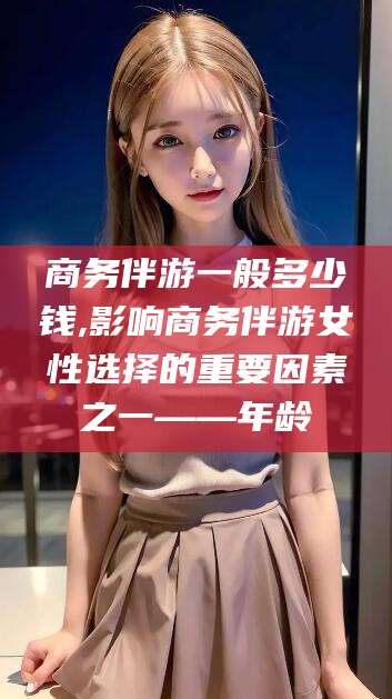 中山商务伴游一般多少钱,影响商务伴游女性选择的重要因素之一——年龄