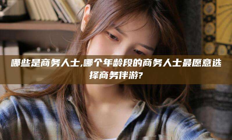 中山哪些是商务人士,哪个年龄段的商务人士最愿意选择商务伴游?