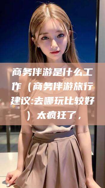 中山商务伴游是什么工作（商务伴游旅行建议:去哪玩比较好）太疯狂了，