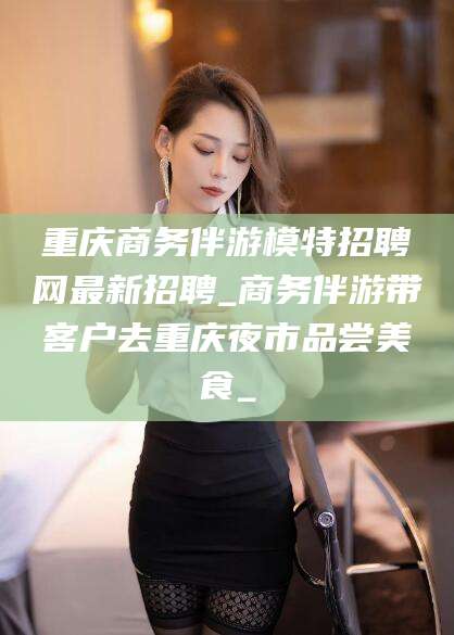 中山重庆商务伴游模特招聘网最新招聘_商务伴游带客户去重庆夜市品尝美食_