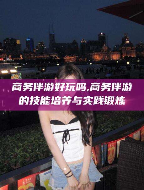 中山商务伴游好玩吗,商务伴游的技能培养与实践锻炼