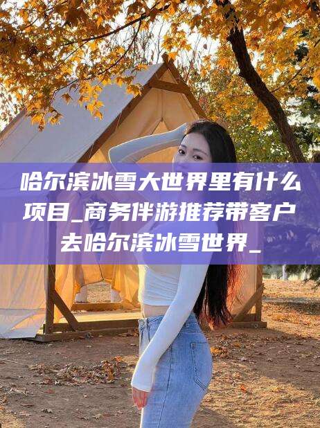 中山哈尔滨冰雪大世界里有什么项目_商务伴游推荐带客户去哈尔滨冰雪世界_