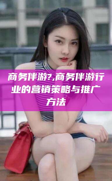中山商务伴游?,商务伴游行业的营销策略与推广方法