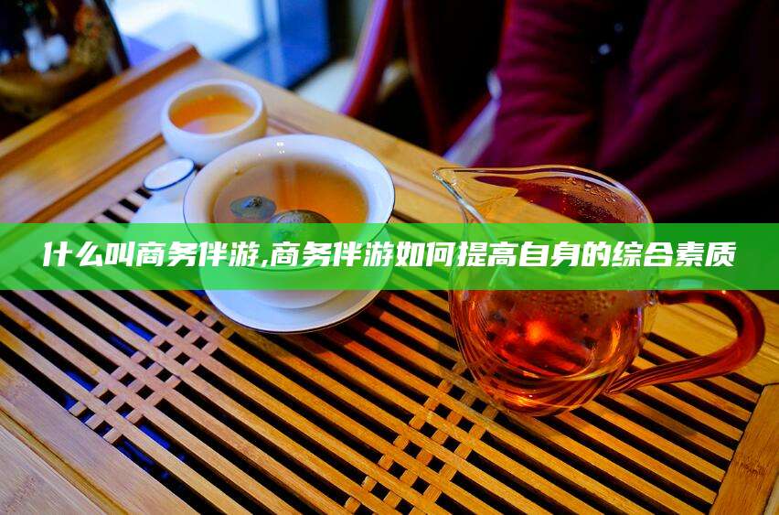 中山什么叫商务伴游,商务伴游如何提高自身的综合素质