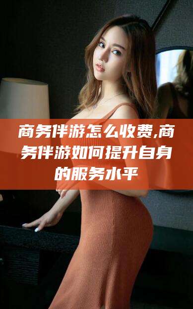 中山商务伴游怎么收费,商务伴游如何提升自身的服务水平